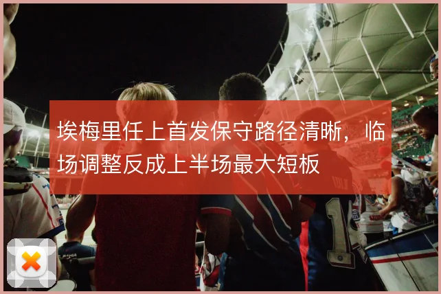埃梅里任上首发保守路径清晰，临场调整反成上半场最大短板