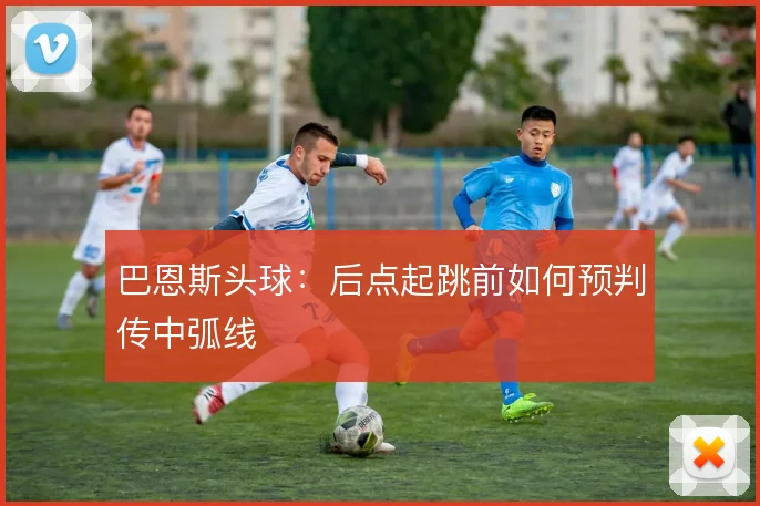 巴恩斯头球：后点起跳前如何预判传中弧线