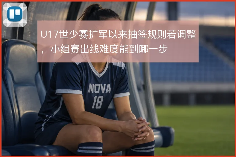 U17世少赛扩军以来抽签规则若调整，小组赛出线难度能到哪一步