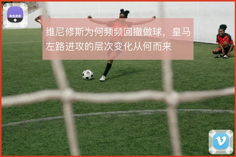 维尼修斯为何频频回撤做球，皇马左路进攻的层次变化从何而来