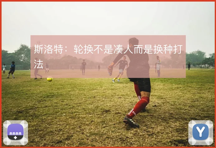 斯洛特：轮换不是凑人而是换种打法