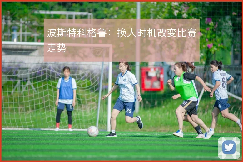 波斯特科格鲁：换人时机改变比赛走势