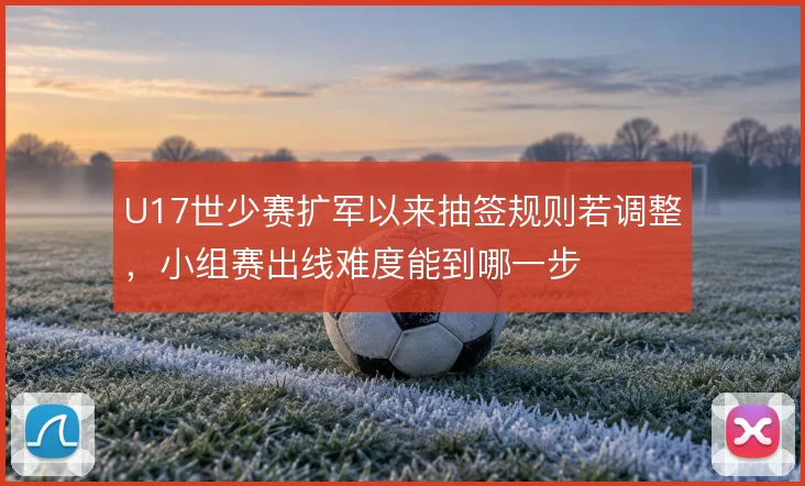 U17世少赛扩军以来抽签规则若调整，小组赛出线难度能到哪一步
