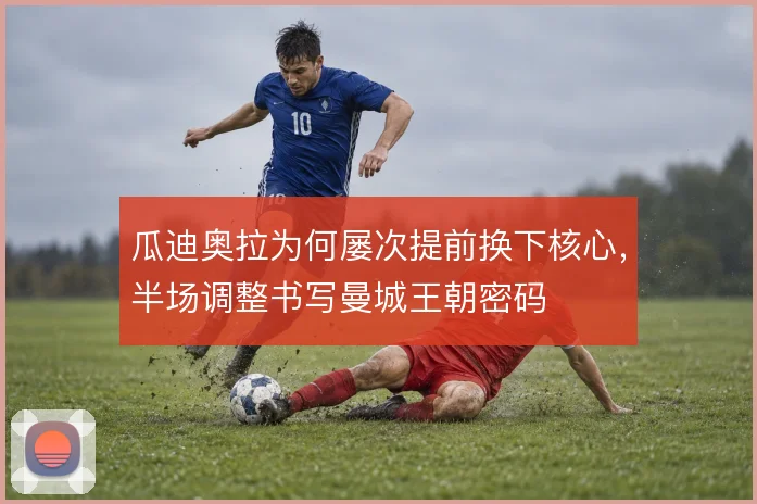 瓜迪奥拉为何屡次提前换下核心，半场调整书写曼城王朝密码