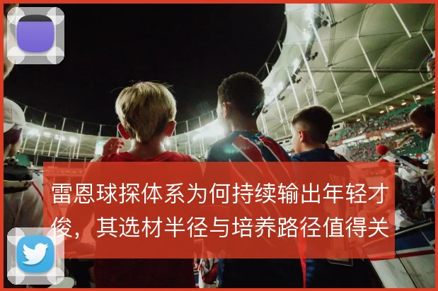 雷恩球探体系为何持续输出年轻才俊，其选材半径与培养路径值得关注