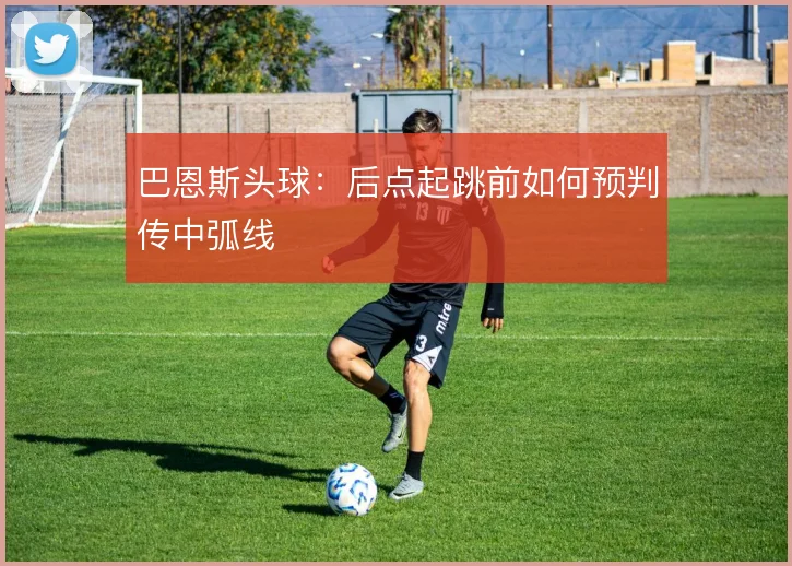 巴恩斯头球：后点起跳前如何预判传中弧线