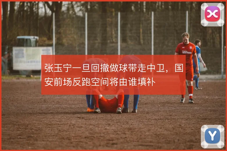 张玉宁一旦回撤做球带走中卫，国安前场反跑空间将由谁填补