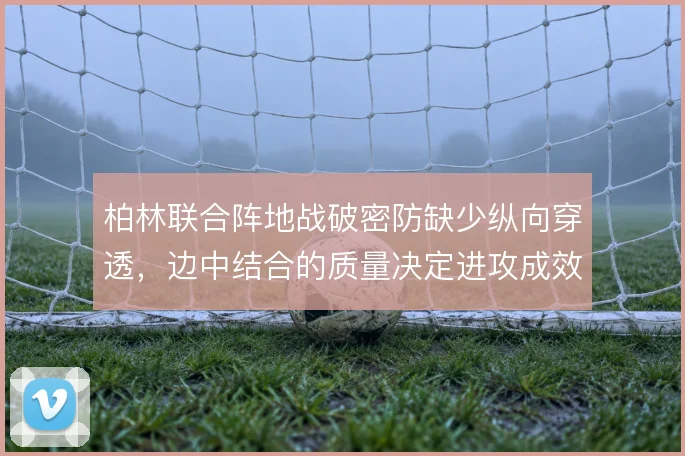 柏林联合阵地战破密防缺少纵向穿透，边中结合的质量决定进攻成效